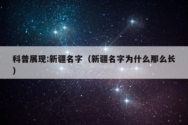 科普展现:新疆名字（新疆名字为什么那么长）