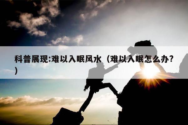 科普展现:难以入眠风水（难以入眠怎么办?）
